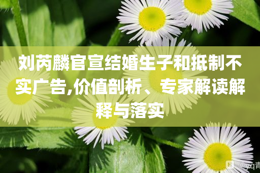 劉芮麟官宣結(jié)婚生子和抵制不實(shí)廣告,價(jià)值剖析、專家解讀解釋與落實(shí)