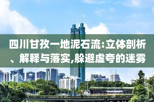 四川甘孜一地泥石流:立體剖析、解釋與落實(shí),躲避虛夸的迷霧