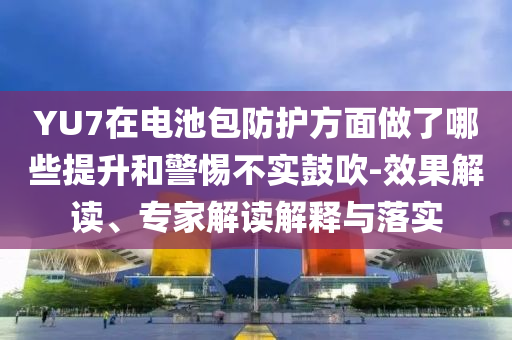 YU7在電池包防護(hù)方面做了哪些提升和警惕不實(shí)鼓吹-效果解讀、專家解讀解釋與落實(shí)