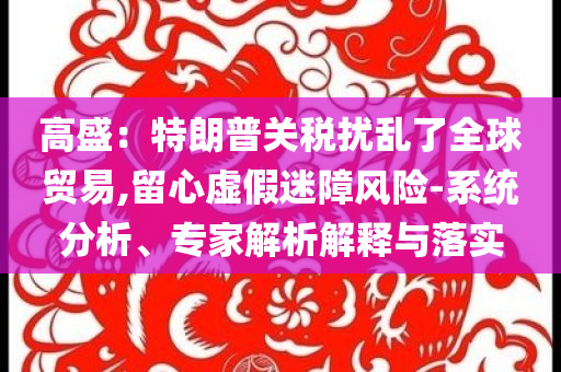 高盛：特朗普關(guān)稅擾亂了全球貿(mào)易,留心虛假迷障風(fēng)險(xiǎn)-系統(tǒng)分析、專家解析解釋與落實(shí)