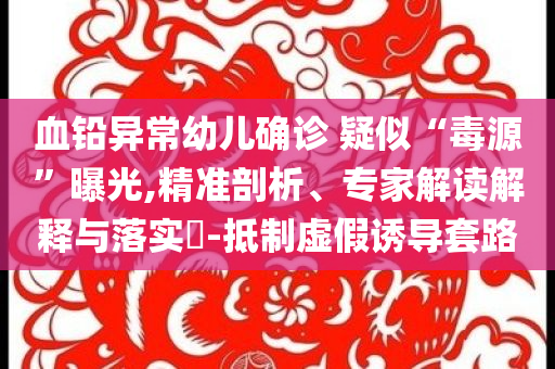血鉛異常幼兒確診 疑似“毒源”曝光,精準(zhǔn)剖析、專家解讀解釋與落實(shí)?-抵制虛假誘導(dǎo)套路