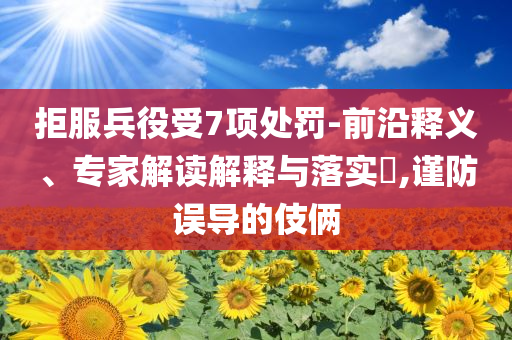 拒服兵役受7項(xiàng)處罰-前沿釋義、專(zhuān)家解讀解釋與落實(shí)?,謹(jǐn)防誤導(dǎo)的伎倆