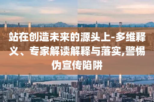 站在創(chuàng)造未來的源頭上-多維釋義、專家解讀解釋與落實,警惕偽宣傳陷阱