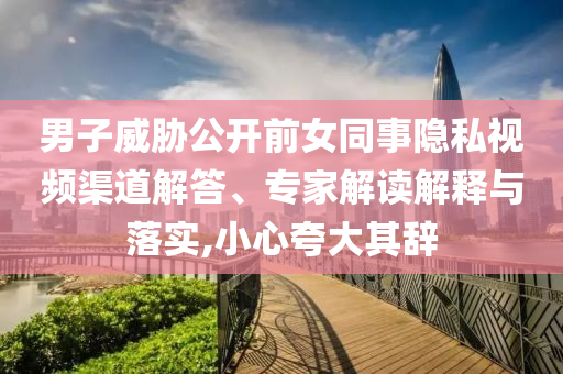 男子威脅公開(kāi)前女同事隱私視頻渠道解答、專(zhuān)家解讀解釋與落實(shí),小心夸大其辭