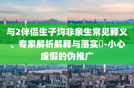 與2伴侶生子均非親生常見釋義、專家解析解釋與落實(shí)?-小心虛假的偽推廣