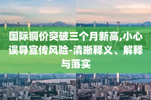 國(guó)際銅價(jià)突破三個(gè)月新高,小心誤導(dǎo)宣傳風(fēng)險(xiǎn)-清晰釋義、解釋與落實(shí)