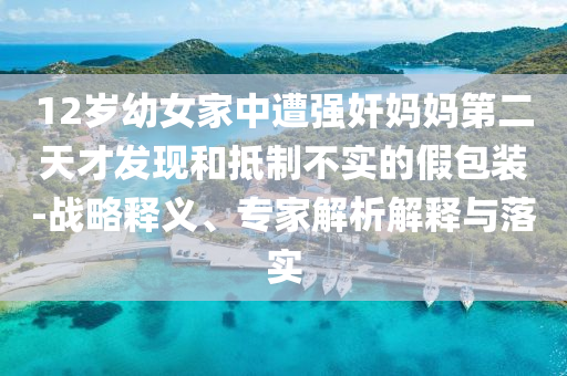 12歲幼女家中遭強奸媽媽第二天才發(fā)現(xiàn)和抵制不實的假包裝-戰(zhàn)略釋義、專家解析解釋與落實