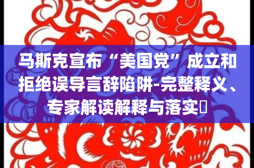 馬斯克宣布“美國黨”成立和拒絕誤導(dǎo)言辭陷阱-完整釋義、專家解讀解釋與落實(shí)?