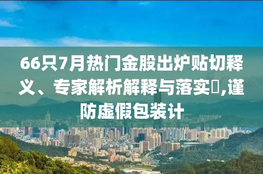 66只7月熱門金股出爐貼切釋義、專家解析解釋與落實(shí)?,謹(jǐn)防虛假包裝計(jì)