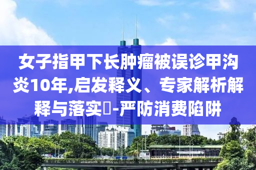 女子指甲下長腫瘤被誤診甲溝炎10年,啟發(fā)釋義、專家解析解釋與落實(shí)?-嚴(yán)防消費(fèi)陷阱