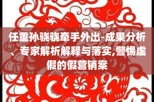 任重孫驍驍牽手外出-成果分析、專家解析解釋與落實(shí),警惕虛假的假營銷案