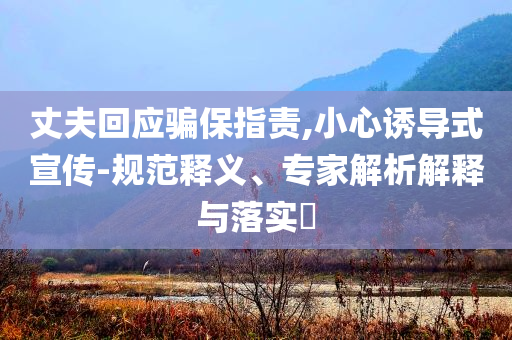 丈夫回應(yīng)騙保指責(zé),小心誘導(dǎo)式宣傳-規(guī)范釋義、專家解析解釋與落實(shí)?