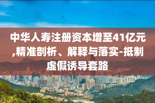 中華人壽注冊資本增至41億元,精準(zhǔn)剖析、解釋與落實-抵制虛假誘導(dǎo)套路
