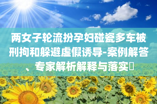 兩女子輪流扮孕婦碰瓷多車被刑拘和躲避虛假誘導(dǎo)-案例解答、專家解析解釋與落實(shí)?