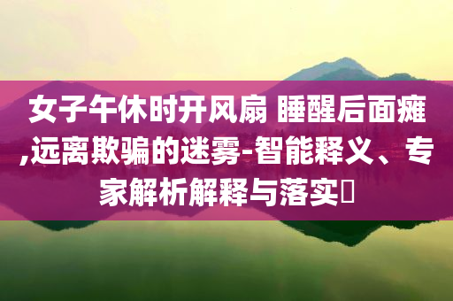 女子午休時(shí)開風(fēng)扇 睡醒后面癱,遠(yuǎn)離欺騙的迷霧-智能釋義、專家解析解釋與落實(shí)?