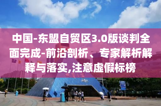 中國-東盟自貿(mào)區(qū)3.0版談判全面完成-前沿剖析、專家解析解釋與落實(shí),注意虛假標(biāo)榜