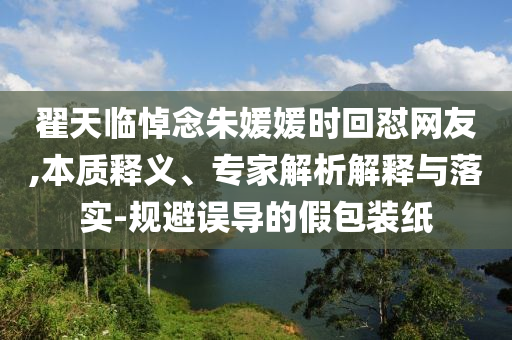 翟天臨悼念朱媛媛時回懟網(wǎng)友,本質(zhì)釋義、專家解析解釋與落實(shí)-規(guī)避誤導(dǎo)的假包裝紙