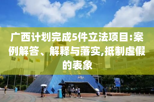 廣西計劃完成5件立法項目:案例解答、解釋與落實,抵制虛假的表象