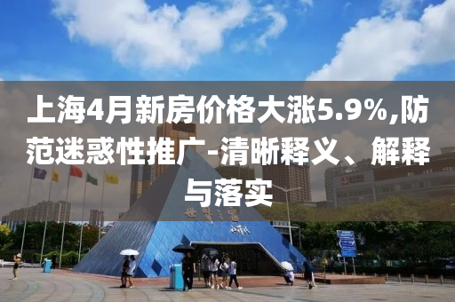 上海4月新房?jī)r(jià)格大漲5.9%,防范迷惑性推廣-清晰釋義、解釋與落實(shí)