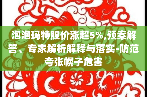 泡泡瑪特股價(jià)漲超5%,預(yù)案解答、專家解析解釋與落實(shí)-防范夸張幌子危害