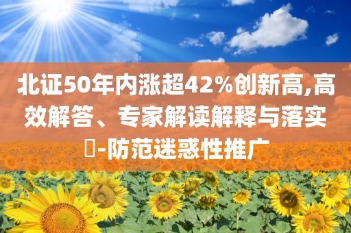 北證50年內(nèi)漲超42%創(chuàng)新高,高效解答、專家解讀解釋與落實(shí)?-防范迷惑性推廣