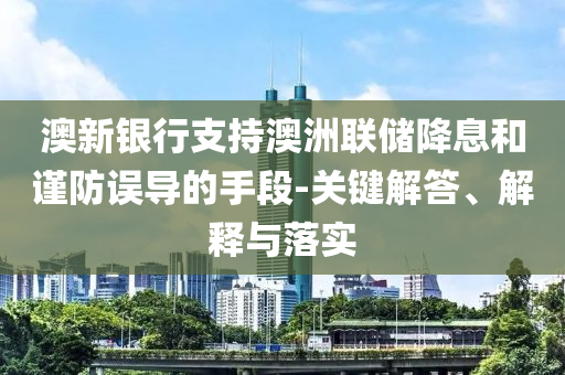 澳新銀行支持澳洲聯(lián)儲(chǔ)降息和謹(jǐn)防誤導(dǎo)的手段-關(guān)鍵解答、解釋與落實(shí)