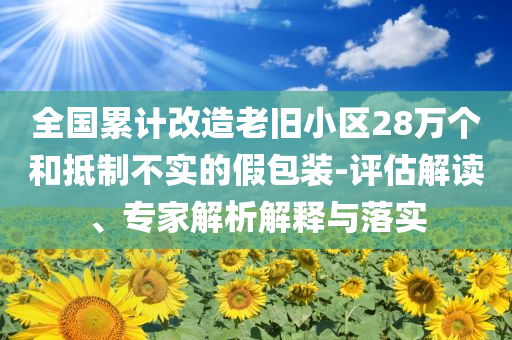 全國累計(jì)改造老舊小區(qū)28萬個(gè)和抵制不實(shí)的假包裝-評(píng)估解讀、專家解析解釋與落實(shí)
