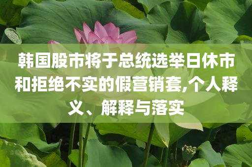 韓國(guó)股市將于總統(tǒng)選舉日休市和拒絕不實(shí)的假營(yíng)銷套,個(gè)人釋義、解釋與落實(shí)