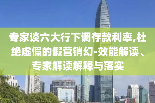專家談六大行下調(diào)存款利率,杜絕虛假的假營銷幻-效能解讀、專家解讀解釋與落實