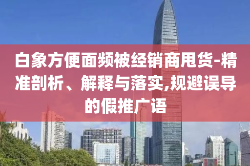 白象方便面頻被經(jīng)銷商甩貨-精準(zhǔn)剖析、解釋與落實(shí),規(guī)避誤導(dǎo)的假推廣語