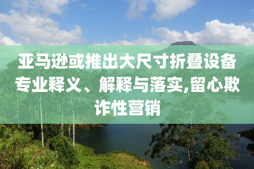 亞馬遜或推出大尺寸折疊設(shè)備專業(yè)釋義、解釋與落實,留心欺詐性營銷