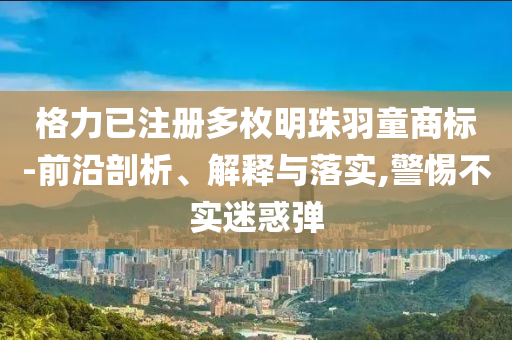 格力已注冊多枚明珠羽童商標(biāo)-前沿剖析、解釋與落實(shí),警惕不實(shí)迷惑彈