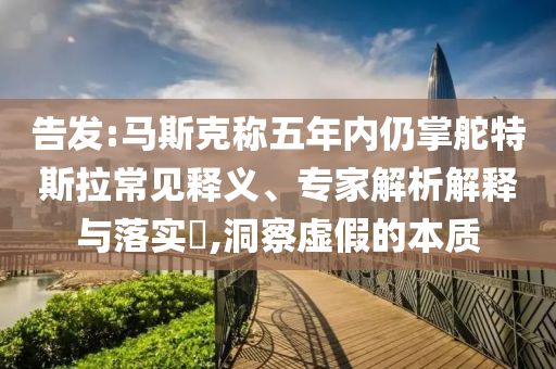 告發(fā):馬斯克稱五年內(nèi)仍掌舵特斯拉常見釋義、專家解析解釋與落實(shí)?,洞察虛假的本質(zhì)