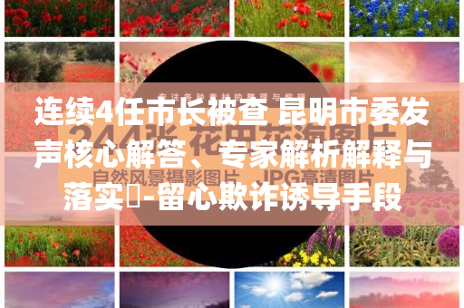 連續(xù)4任市長被查 昆明市委發(fā)聲核心解答、專家解析解釋與落實(shí)?-留心欺詐誘導(dǎo)手段