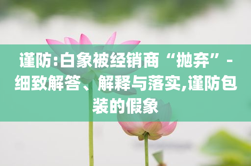 謹(jǐn)防:白象被經(jīng)銷商“拋棄”-細(xì)致解答、解釋與落實(shí),謹(jǐn)防包裝的假象