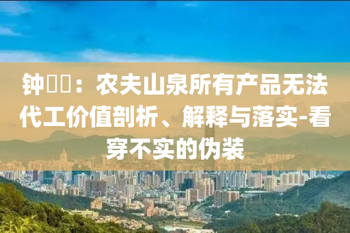 鐘睒睒：農(nóng)夫山泉所有產(chǎn)品無法代工價值剖析、解釋與落實-看穿不實的偽裝