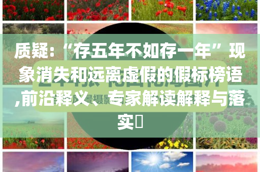 質(zhì)疑:“存五年不如存一年”現(xiàn)象消失和遠(yuǎn)離虛假的假標(biāo)榜語(yǔ),前沿釋義、專家解讀解釋與落實(shí)?