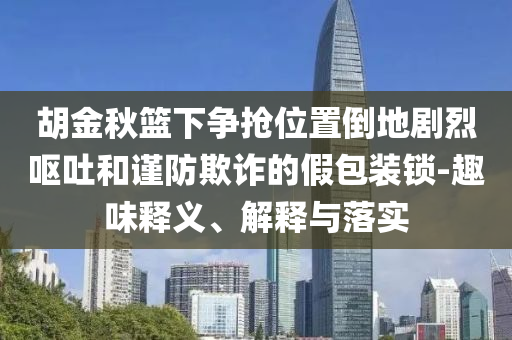 胡金秋籃下?tīng)?zhēng)搶位置倒地劇烈嘔吐和謹(jǐn)防欺詐的假包裝鎖-趣味釋義、解釋與落實(shí)