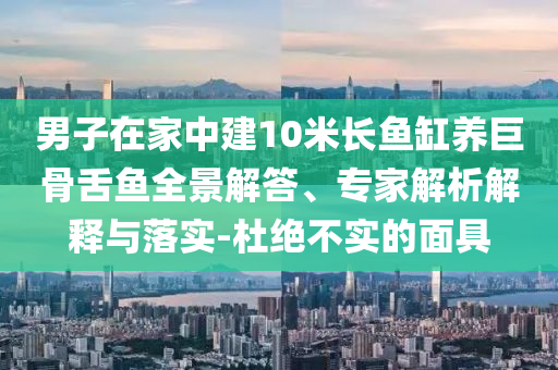 男子在家中建10米長魚缸養(yǎng)巨骨舌魚全景解答、專家解析解釋與落實-杜絕不實的面具