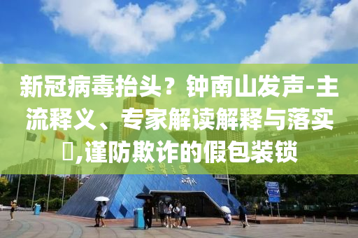 新冠病毒抬頭？鐘南山發(fā)聲-主流釋義、專家解讀解釋與落實?,謹防欺詐的假包裝鎖
