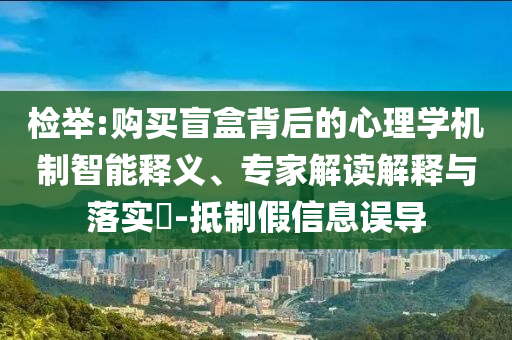 檢舉:購買盲盒背后的心理學機制智能釋義、專家解讀解釋與落實?-抵制假信息誤導