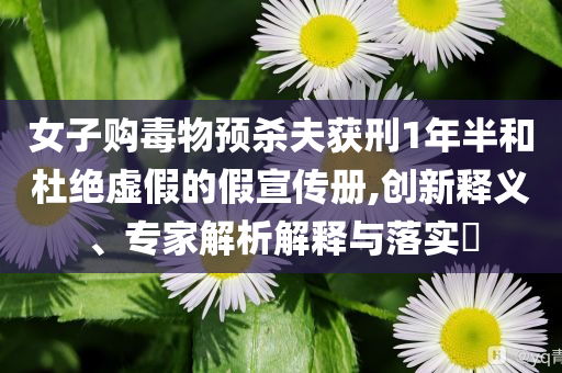 女子購(gòu)毒物預(yù)殺夫獲刑1年半和杜絕虛假的假宣傳冊(cè),創(chuàng)新釋義、專家解析解釋與落實(shí)?