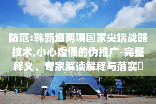 防范:韓新增兩項(xiàng)國(guó)家尖端戰(zhàn)略技術(shù),小心虛假的偽推廣-完整釋義、專家解讀解釋與落實(shí)?