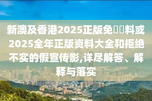 新澳及香港2025正版免費資料或2025全年正版資料大全和拒絕不實的假宣傳影,詳盡解答、解釋與落實