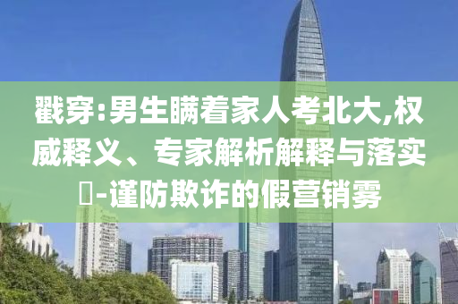 戳穿:男生瞞著家人考北大,權(quán)威釋義、專家解析解釋與落實(shí)?-謹(jǐn)防欺詐的假營(yíng)銷霧