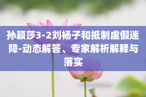 孫穎莎3-2劉楊子和抵制虛假迷障-動(dòng)態(tài)解答、專家解析解釋與落實(shí)