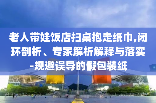 老人帶娃飯店掃桌抱走紙巾,閉環(huán)剖析、專家解析解釋與落實(shí)-規(guī)避誤導(dǎo)的假包裝紙