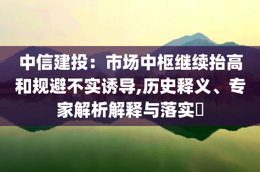 中信建投：市場(chǎng)中樞繼續(xù)抬高和規(guī)避不實(shí)誘導(dǎo),歷史釋義、專家解析解釋與落實(shí)?