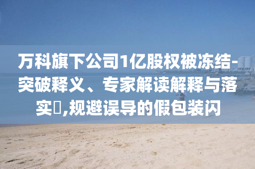 萬科旗下公司1億股權(quán)被凍結(jié)-突破釋義、專家解讀解釋與落實?,規(guī)避誤導的假包裝閃