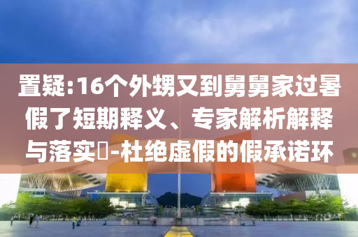 置疑:16個(gè)外甥又到舅舅家過(guò)暑假了短期釋義、專家解析解釋與落實(shí)?-杜絕虛假的假承諾環(huán)